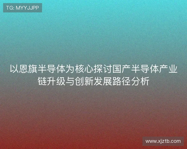以恩旗半导体为核心探讨国产半导体产业链升级与创新发展路径分析 以恩旗半导体为核心探讨国产半导体产业链升级与创新发展路径分析